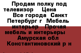 Продам полку под телевизор  › Цена ­ 2 000 - Все города, Санкт-Петербург г. Мебель, интерьер » Прочая мебель и интерьеры   . Амурская обл.,Константиновский р-н